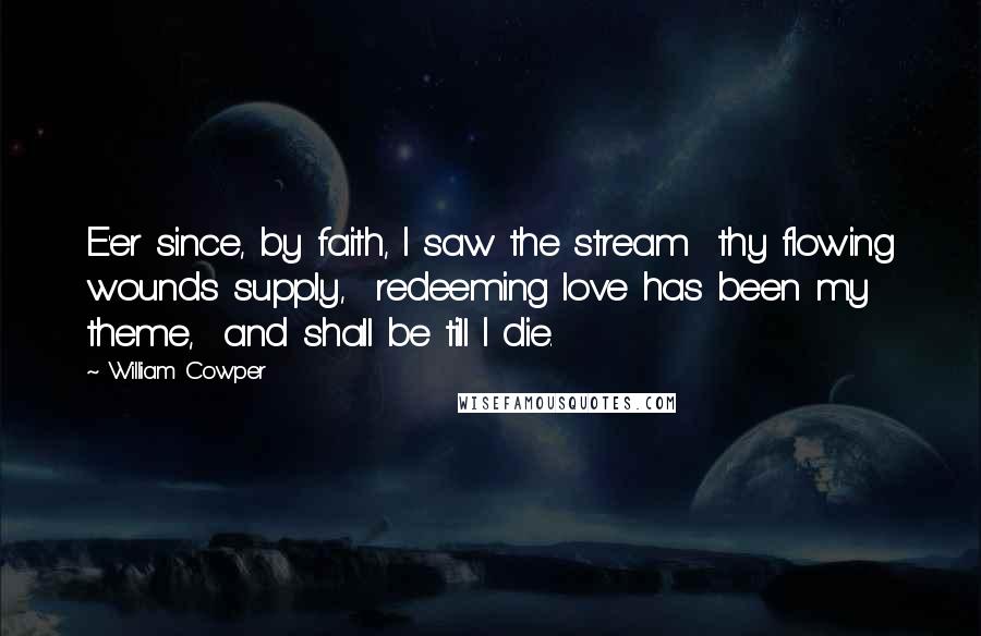 William Cowper Quotes: E'er since, by faith, I saw the stream  thy flowing wounds supply,  redeeming love has been my theme,  and shall be till I die.