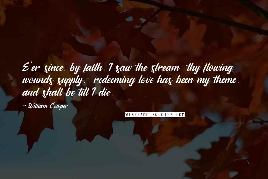 William Cowper Quotes: E'er since, by faith, I saw the stream  thy flowing wounds supply,  redeeming love has been my theme,  and shall be till I die.