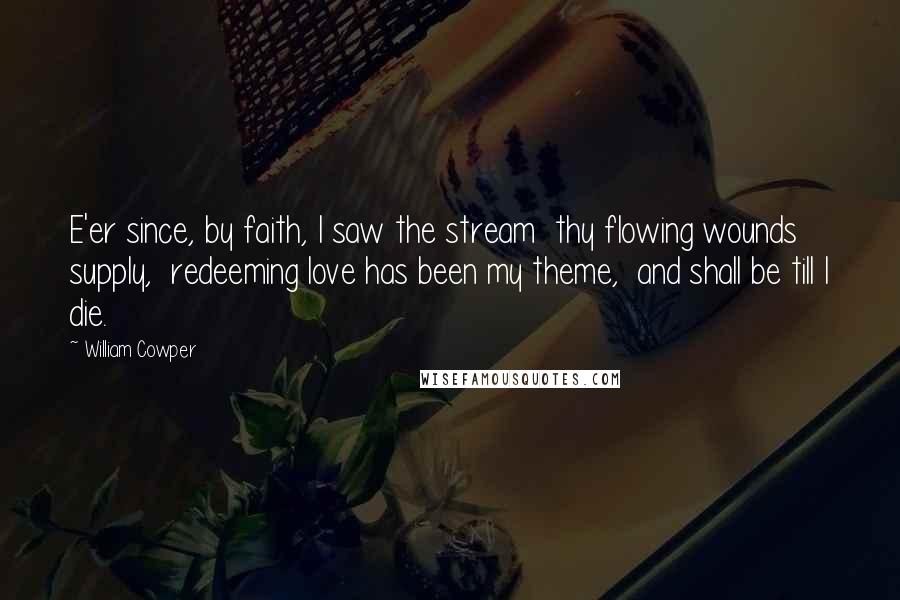 William Cowper Quotes: E'er since, by faith, I saw the stream  thy flowing wounds supply,  redeeming love has been my theme,  and shall be till I die.