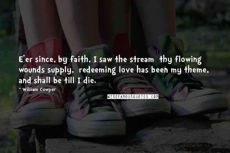 William Cowper Quotes: E'er since, by faith, I saw the stream  thy flowing wounds supply,  redeeming love has been my theme,  and shall be till I die.