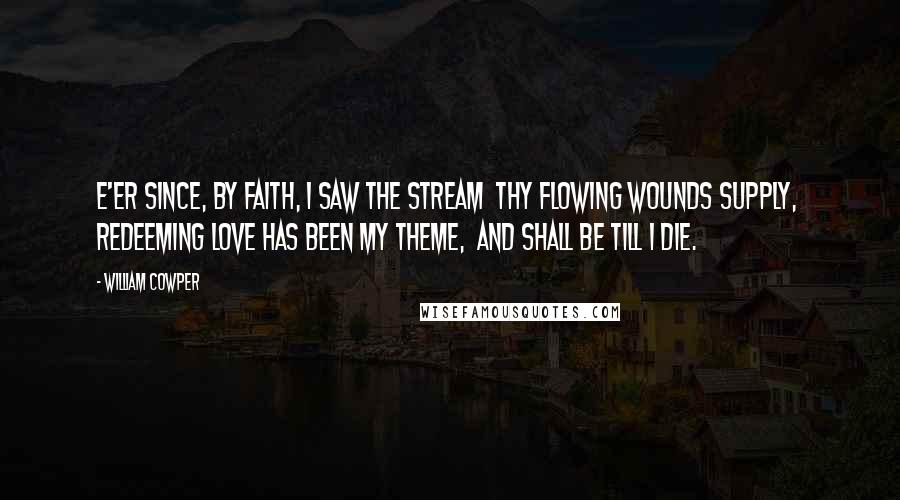 William Cowper Quotes: E'er since, by faith, I saw the stream  thy flowing wounds supply,  redeeming love has been my theme,  and shall be till I die.