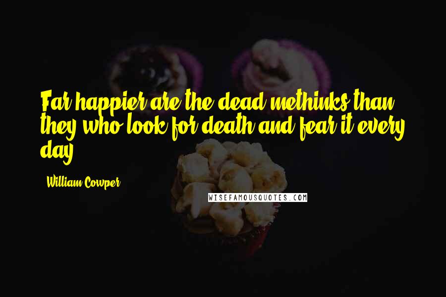 William Cowper Quotes: Far happier are the dead methinks than they who look for death and fear it every day.