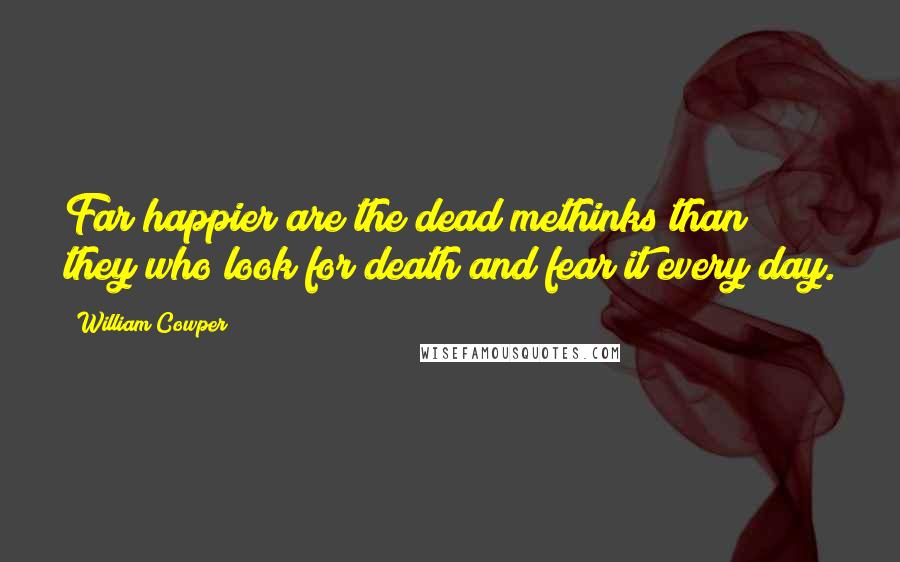 William Cowper Quotes: Far happier are the dead methinks than they who look for death and fear it every day.