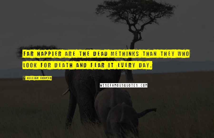 William Cowper Quotes: Far happier are the dead methinks than they who look for death and fear it every day.