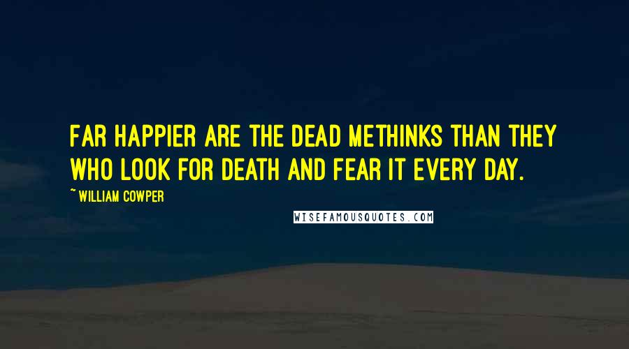 William Cowper Quotes: Far happier are the dead methinks than they who look for death and fear it every day.