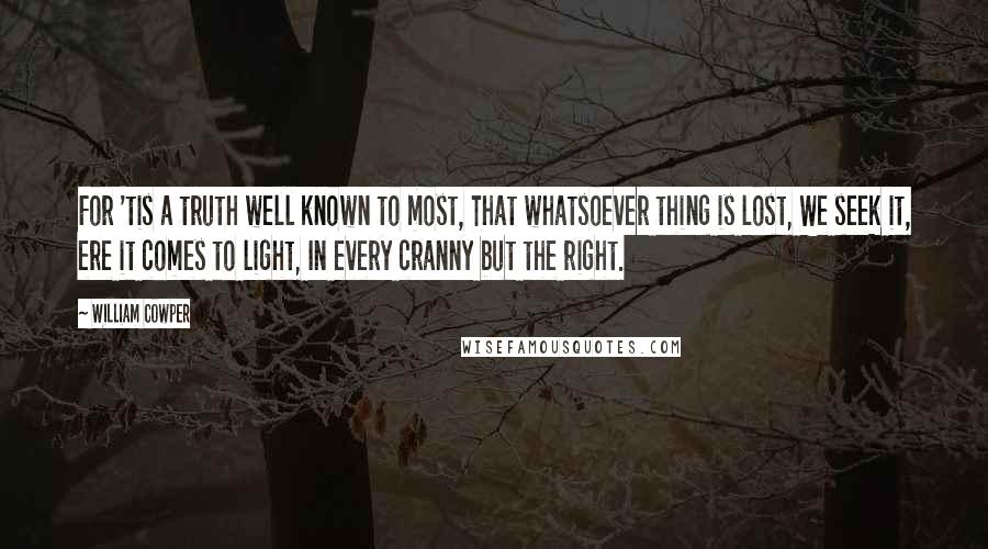 William Cowper Quotes: For 'tis a truth well known to most, That whatsoever thing is lost, We seek it, ere it comes to light, In every cranny but the right.