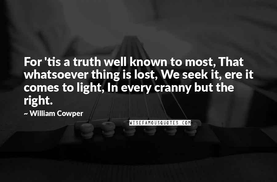 William Cowper Quotes: For 'tis a truth well known to most, That whatsoever thing is lost, We seek it, ere it comes to light, In every cranny but the right.