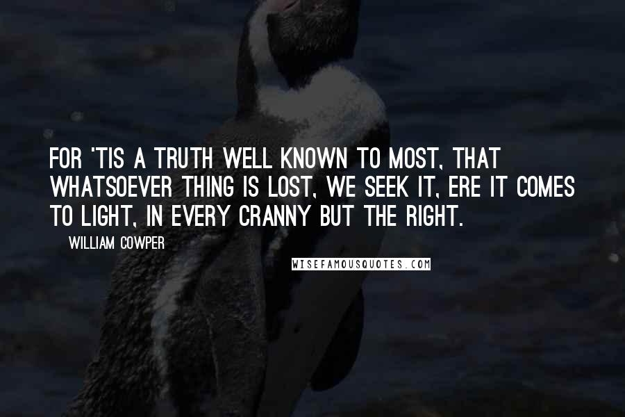 William Cowper Quotes: For 'tis a truth well known to most, That whatsoever thing is lost, We seek it, ere it comes to light, In every cranny but the right.