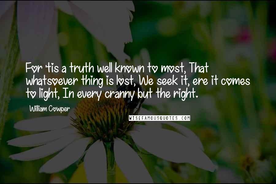 William Cowper Quotes: For 'tis a truth well known to most, That whatsoever thing is lost, We seek it, ere it comes to light, In every cranny but the right.