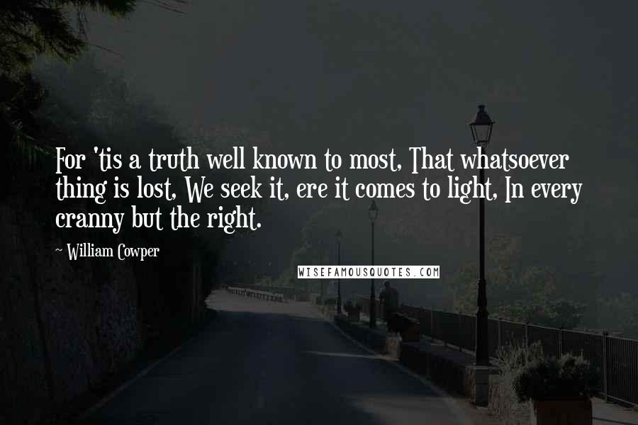 William Cowper Quotes: For 'tis a truth well known to most, That whatsoever thing is lost, We seek it, ere it comes to light, In every cranny but the right.