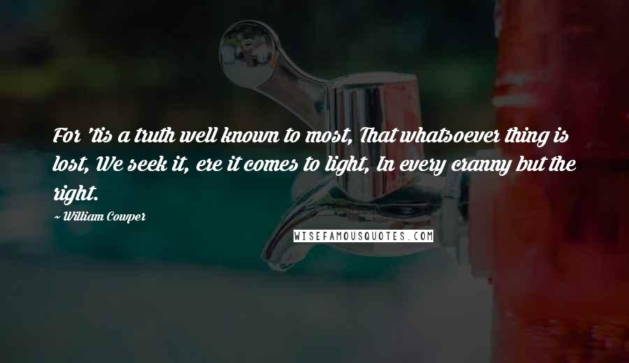 William Cowper Quotes: For 'tis a truth well known to most, That whatsoever thing is lost, We seek it, ere it comes to light, In every cranny but the right.