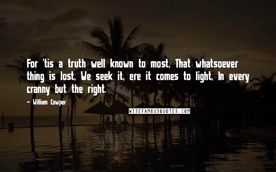 William Cowper Quotes: For 'tis a truth well known to most, That whatsoever thing is lost, We seek it, ere it comes to light, In every cranny but the right.