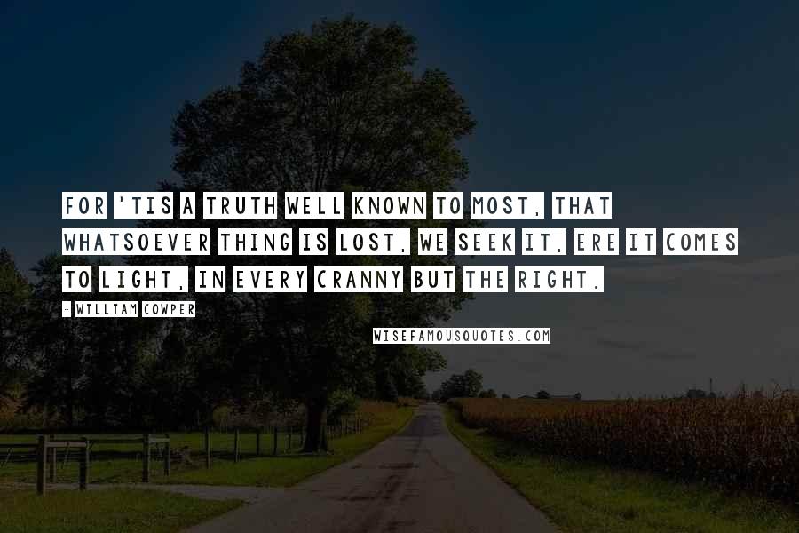 William Cowper Quotes: For 'tis a truth well known to most, That whatsoever thing is lost, We seek it, ere it comes to light, In every cranny but the right.