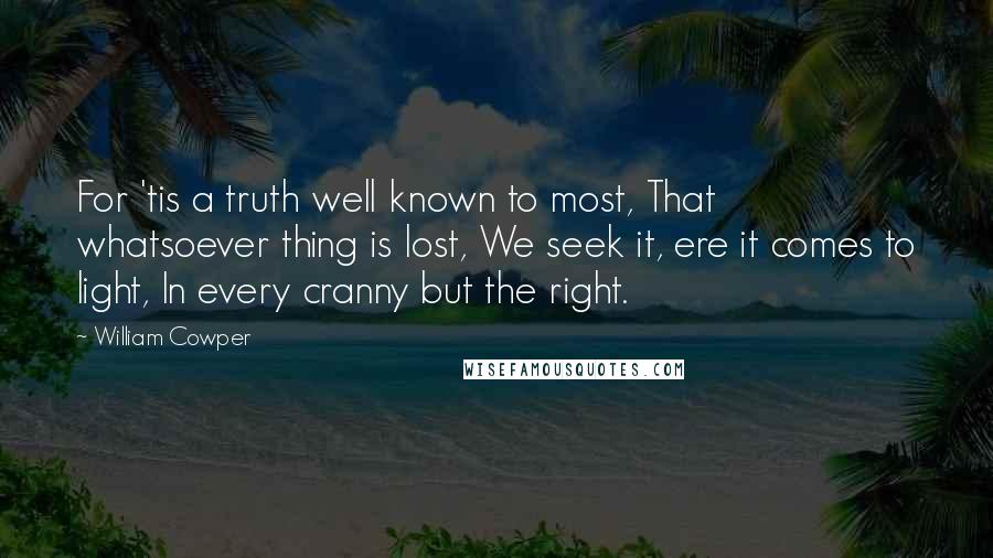 William Cowper Quotes: For 'tis a truth well known to most, That whatsoever thing is lost, We seek it, ere it comes to light, In every cranny but the right.