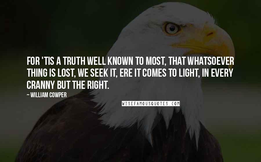 William Cowper Quotes: For 'tis a truth well known to most, That whatsoever thing is lost, We seek it, ere it comes to light, In every cranny but the right.