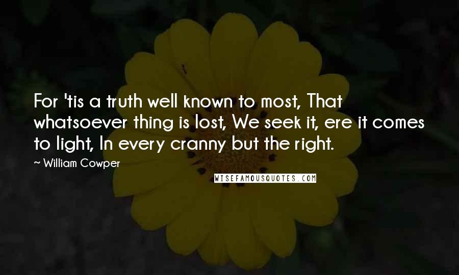 William Cowper Quotes: For 'tis a truth well known to most, That whatsoever thing is lost, We seek it, ere it comes to light, In every cranny but the right.