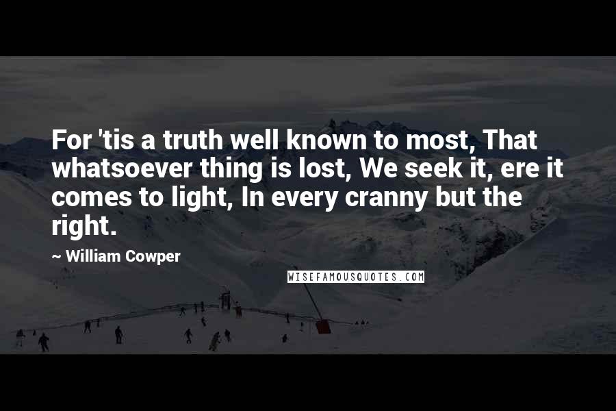 William Cowper Quotes: For 'tis a truth well known to most, That whatsoever thing is lost, We seek it, ere it comes to light, In every cranny but the right.