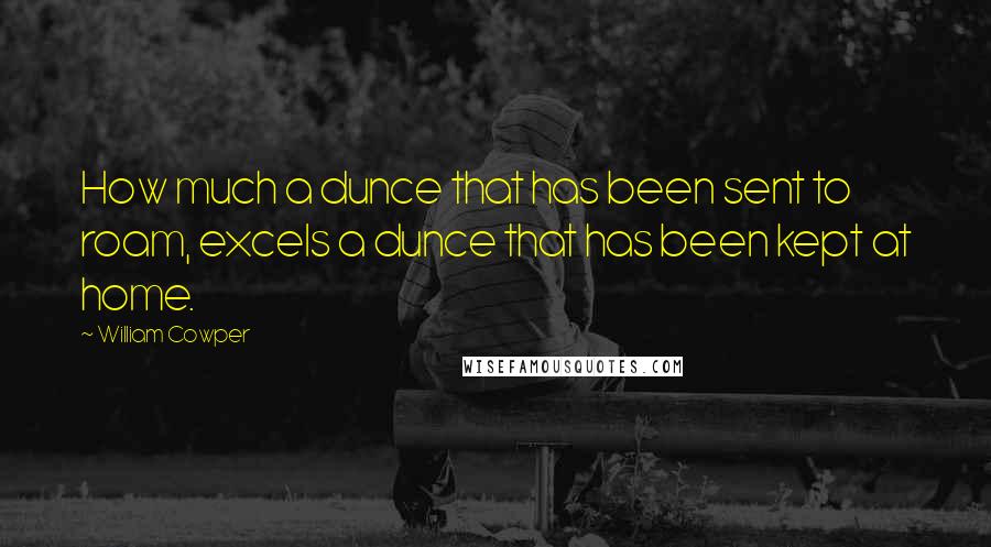 William Cowper Quotes: How much a dunce that has been sent to roam, excels a dunce that has been kept at home.