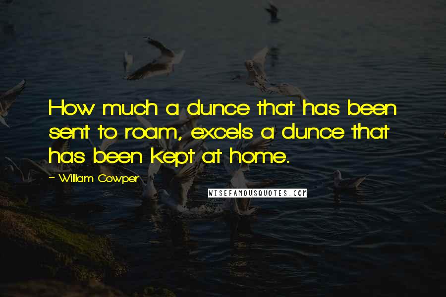 William Cowper Quotes: How much a dunce that has been sent to roam, excels a dunce that has been kept at home.