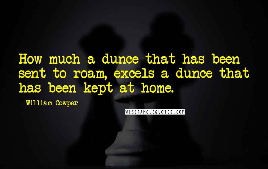 William Cowper Quotes: How much a dunce that has been sent to roam, excels a dunce that has been kept at home.
