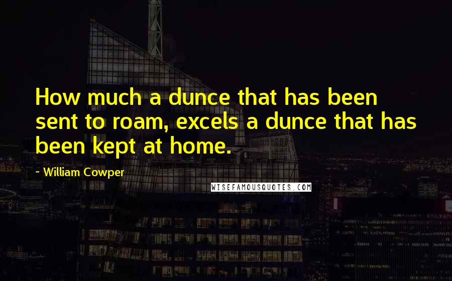 William Cowper Quotes: How much a dunce that has been sent to roam, excels a dunce that has been kept at home.