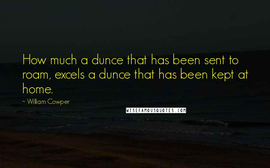 William Cowper Quotes: How much a dunce that has been sent to roam, excels a dunce that has been kept at home.