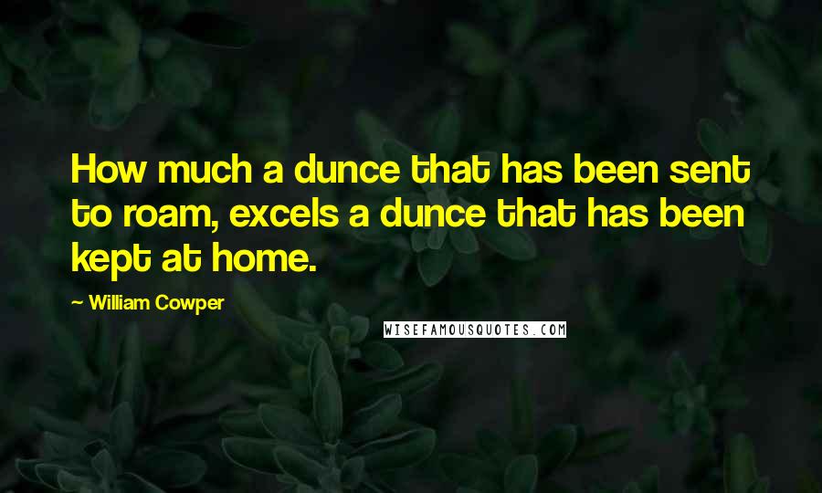 William Cowper Quotes: How much a dunce that has been sent to roam, excels a dunce that has been kept at home.