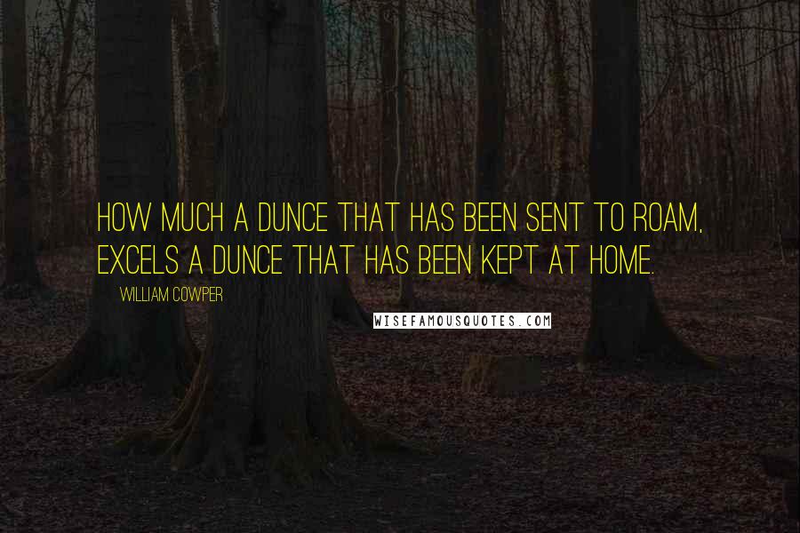 William Cowper Quotes: How much a dunce that has been sent to roam, excels a dunce that has been kept at home.