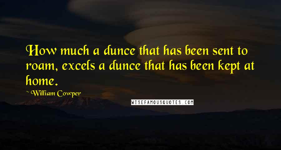 William Cowper Quotes: How much a dunce that has been sent to roam, excels a dunce that has been kept at home.