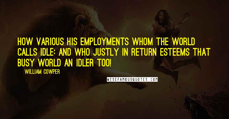 William Cowper Quotes: How various his employments whom the world Calls idle; and who justly in return Esteems that busy world an idler too!