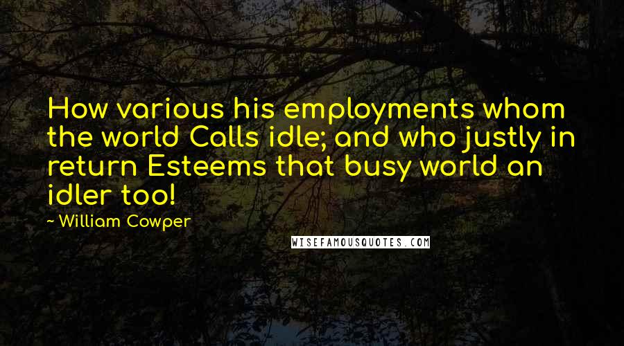 William Cowper Quotes: How various his employments whom the world Calls idle; and who justly in return Esteems that busy world an idler too!