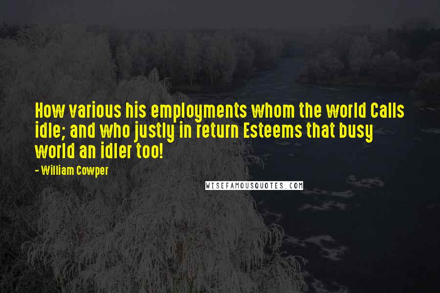 William Cowper Quotes: How various his employments whom the world Calls idle; and who justly in return Esteems that busy world an idler too!