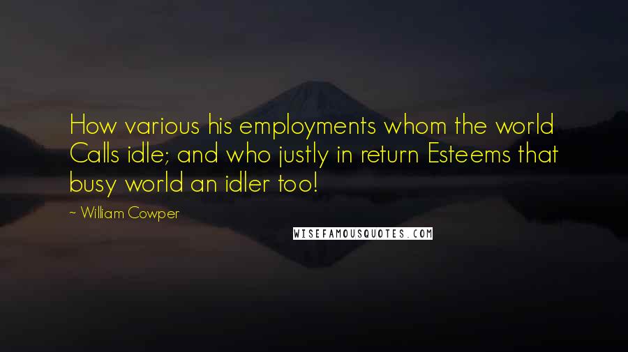 William Cowper Quotes: How various his employments whom the world Calls idle; and who justly in return Esteems that busy world an idler too!