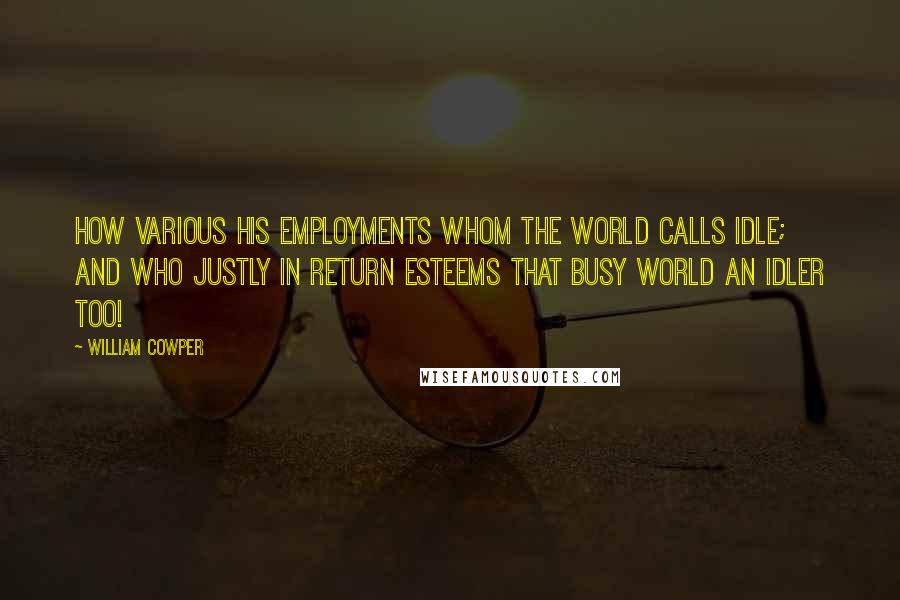 William Cowper Quotes: How various his employments whom the world Calls idle; and who justly in return Esteems that busy world an idler too!