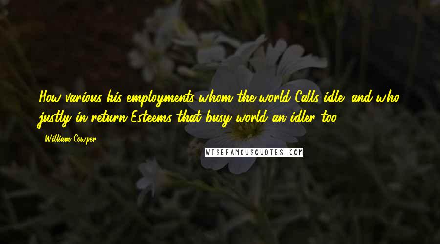 William Cowper Quotes: How various his employments whom the world Calls idle; and who justly in return Esteems that busy world an idler too!