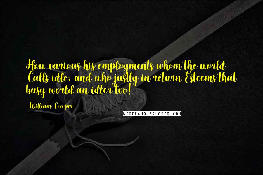 William Cowper Quotes: How various his employments whom the world Calls idle; and who justly in return Esteems that busy world an idler too!