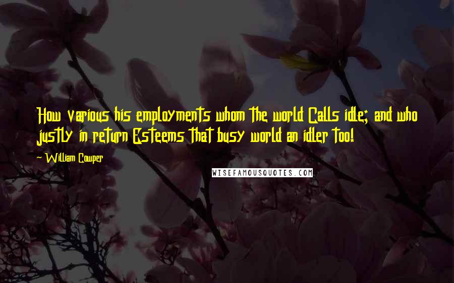 William Cowper Quotes: How various his employments whom the world Calls idle; and who justly in return Esteems that busy world an idler too!