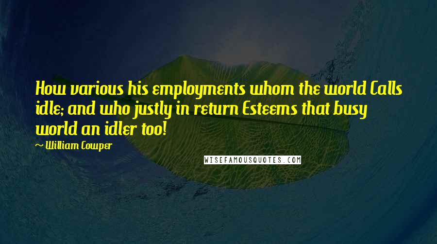 William Cowper Quotes: How various his employments whom the world Calls idle; and who justly in return Esteems that busy world an idler too!