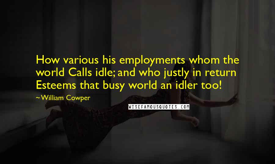 William Cowper Quotes: How various his employments whom the world Calls idle; and who justly in return Esteems that busy world an idler too!