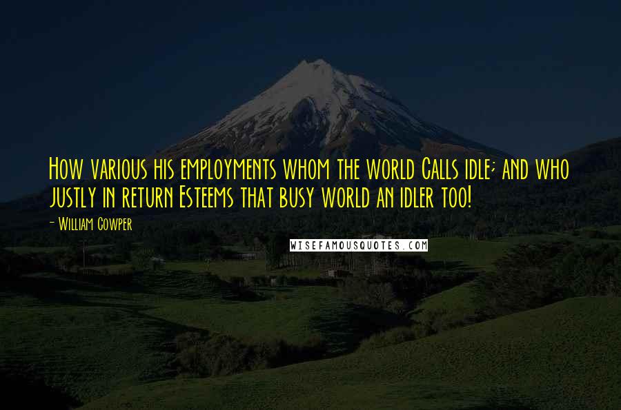 William Cowper Quotes: How various his employments whom the world Calls idle; and who justly in return Esteems that busy world an idler too!