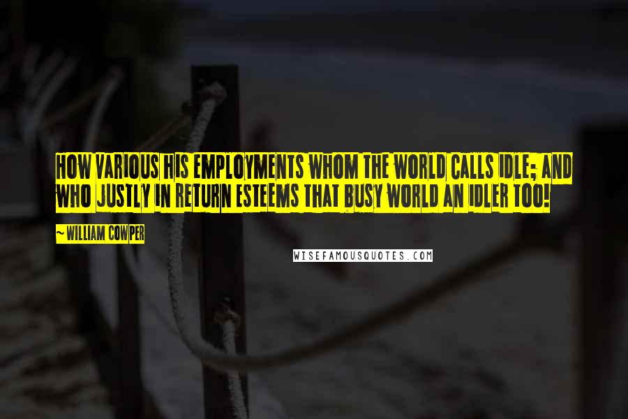 William Cowper Quotes: How various his employments whom the world Calls idle; and who justly in return Esteems that busy world an idler too!