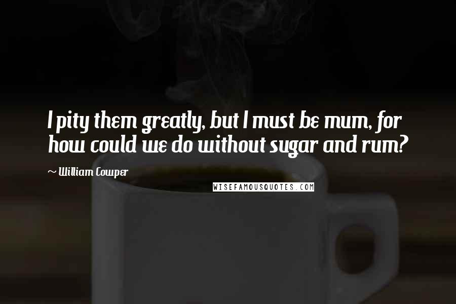 William Cowper Quotes: I pity them greatly, but I must be mum, for how could we do without sugar and rum?