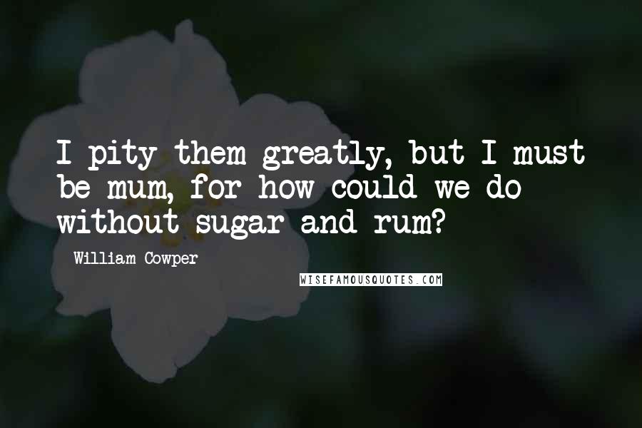 William Cowper Quotes: I pity them greatly, but I must be mum, for how could we do without sugar and rum?
