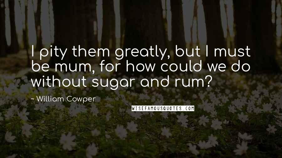 William Cowper Quotes: I pity them greatly, but I must be mum, for how could we do without sugar and rum?