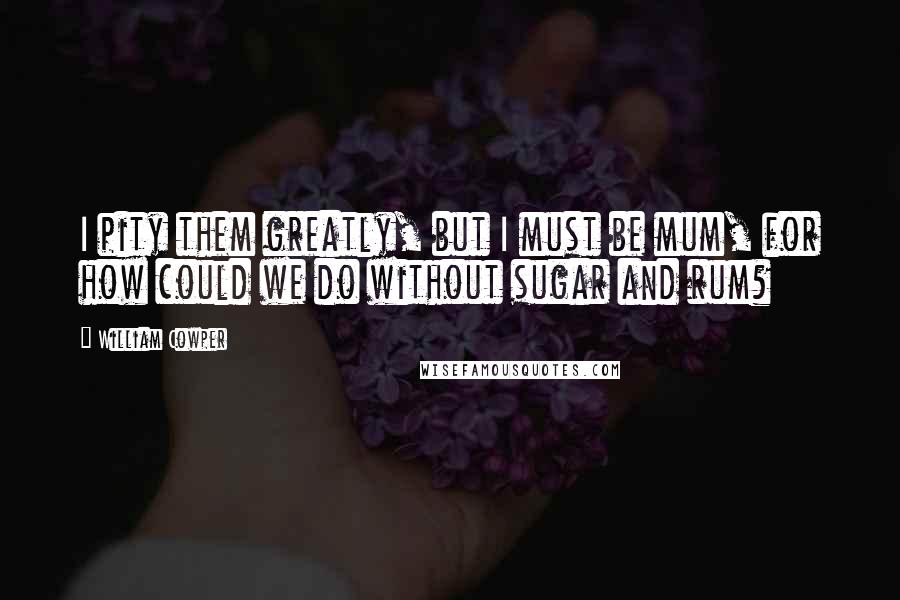 William Cowper Quotes: I pity them greatly, but I must be mum, for how could we do without sugar and rum?