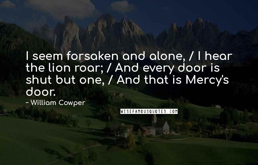 William Cowper Quotes: I seem forsaken and alone, / I hear the lion roar; / And every door is shut but one, / And that is Mercy's door.