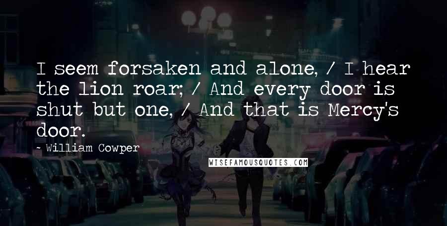 William Cowper Quotes: I seem forsaken and alone, / I hear the lion roar; / And every door is shut but one, / And that is Mercy's door.