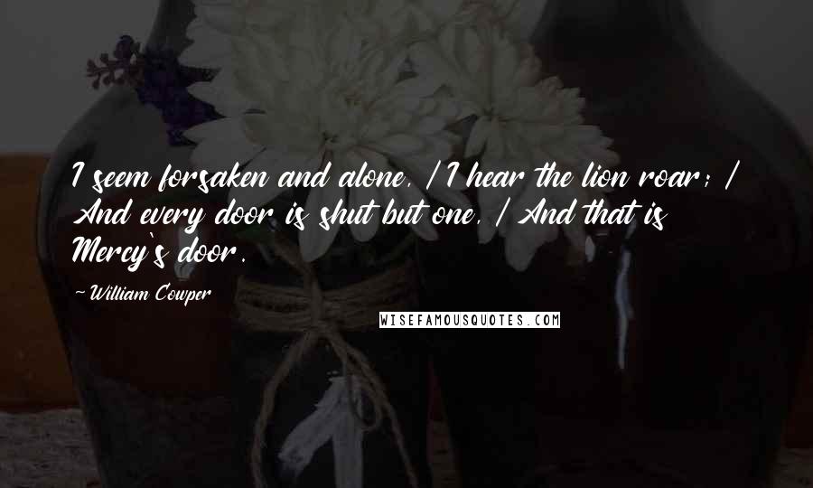 William Cowper Quotes: I seem forsaken and alone, / I hear the lion roar; / And every door is shut but one, / And that is Mercy's door.