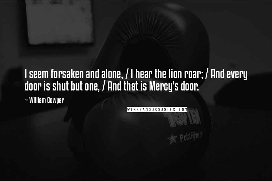 William Cowper Quotes: I seem forsaken and alone, / I hear the lion roar; / And every door is shut but one, / And that is Mercy's door.