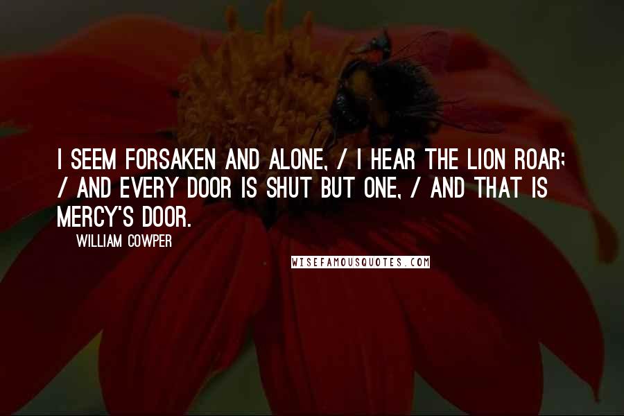 William Cowper Quotes: I seem forsaken and alone, / I hear the lion roar; / And every door is shut but one, / And that is Mercy's door.